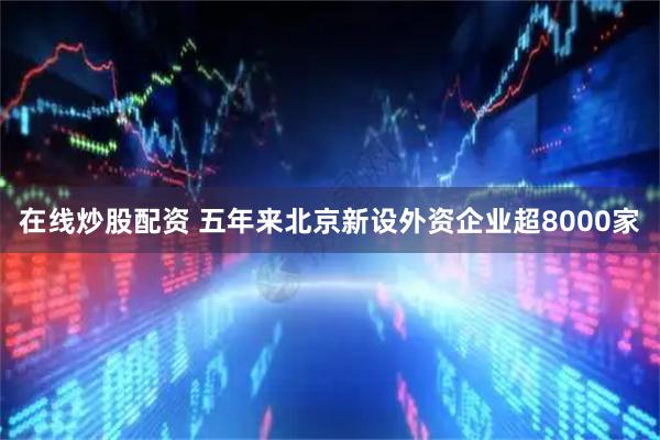 在线炒股配资 五年来北京新设外资企业超8000家