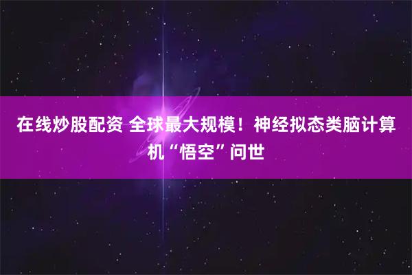 在线炒股配资 全球最大规模！神经拟态类脑计算机“悟空”问世