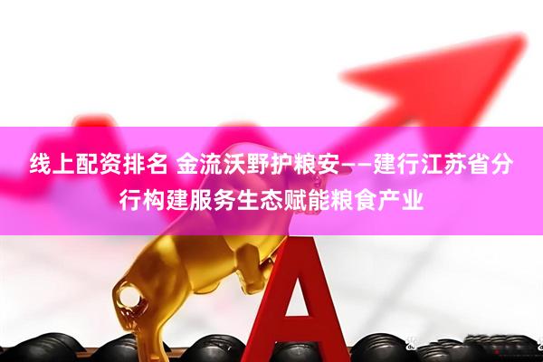 线上配资排名 金流沃野护粮安——建行江苏省分行构建服务生态赋能粮食产业