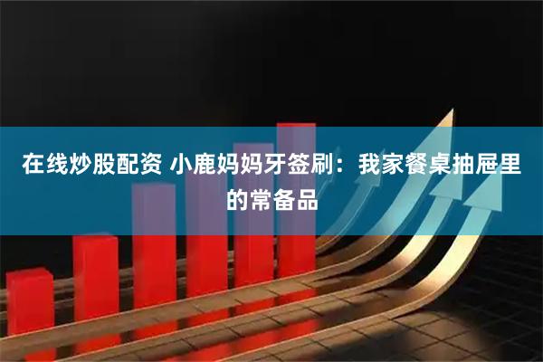 在线炒股配资 小鹿妈妈牙签刷：我家餐桌抽屉里的常备品