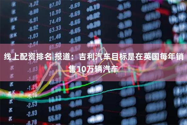 线上配资排名 报道：吉利汽车目标是在英国每年销售10万辆汽车