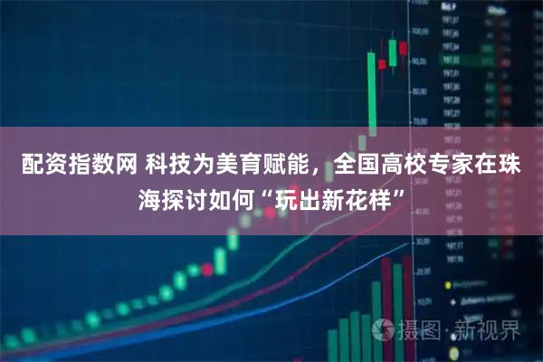 配资指数网 科技为美育赋能，全国高校专家在珠海探讨如何“玩出新花样”