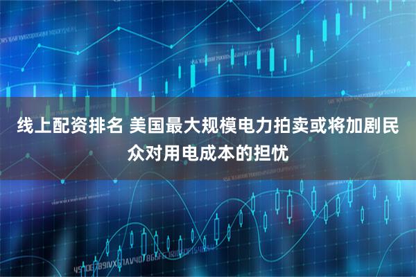 线上配资排名 美国最大规模电力拍卖或将加剧民众对用电成本的担忧