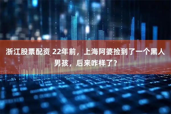 浙江股票配资 22年前，上海阿婆捡到了一个黑人男孩，后来咋样了？