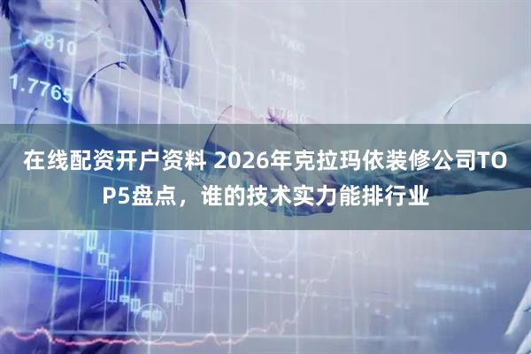 在线配资开户资料 2026年克拉玛依装修公司TOP5盘点，谁的技术实力能排行业