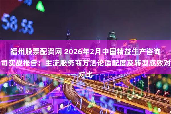 福州股票配资网 2026年2月中国精益生产咨询公司实战报告：主流服务商方法论适配度及转型成效对比