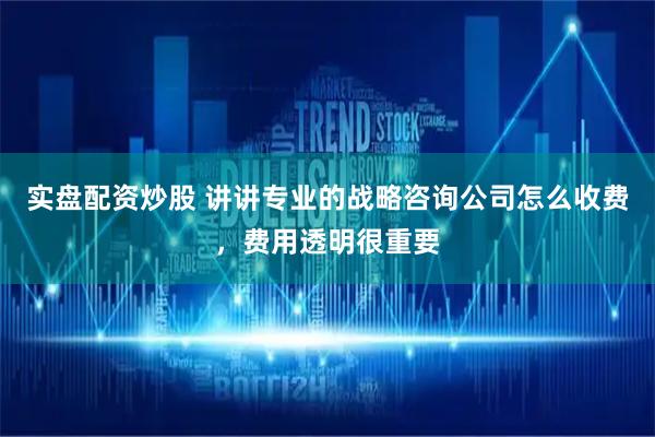 实盘配资炒股 讲讲专业的战略咨询公司怎么收费，费用透明很重要