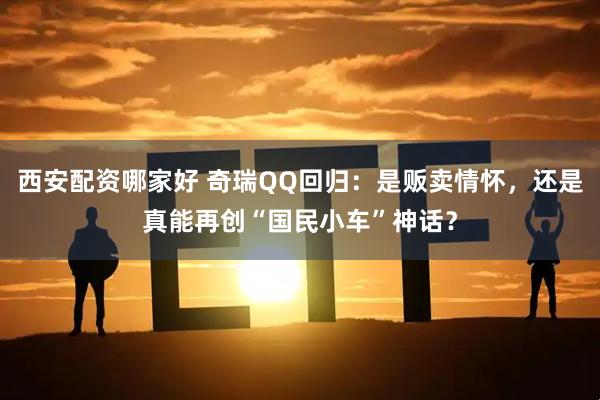 西安配资哪家好 奇瑞QQ回归：是贩卖情怀，还是真能再创“国民小车”神话？