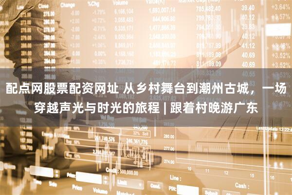 配点网股票配资网址 从乡村舞台到潮州古城，一场穿越声光与时光的旅程 | 跟着村晚游广东