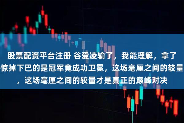 股票配资平台注册 谷爱凌输了，我能理解，拿了亚军我都能理解，可惊掉下巴的是冠军竟成功卫冕，这场毫厘之间的较量才是真正的巅峰对决