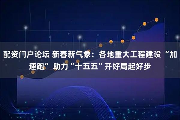 配资门户论坛 新春新气象：各地重大工程建设 “加速跑” 助力“十五五”开好局起好步