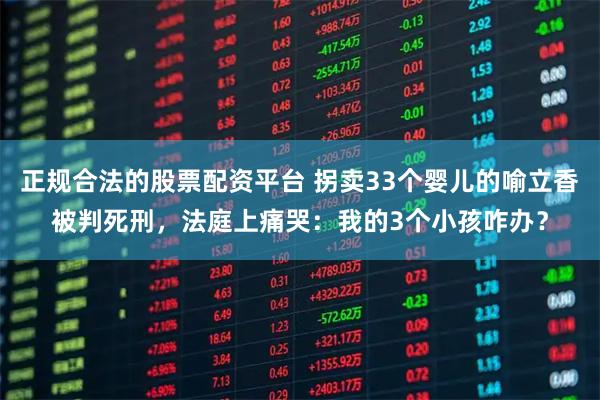 正规合法的股票配资平台 拐卖33个婴儿的喻立香被判死刑，法庭上痛哭：我的3个小孩咋办？
