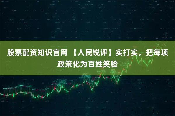 股票配资知识官网 【人民锐评】实打实，把每项政策化为百姓笑脸