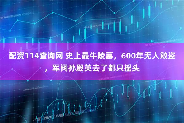 配资114查询网 史上最牛陵墓，600年无人敢盗，军阀孙殿英去了都只摇头