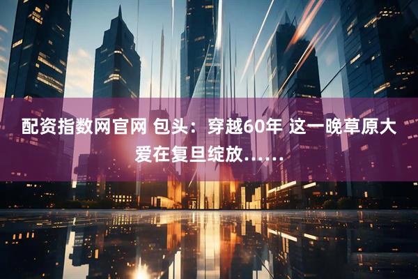 配资指数网官网 包头：穿越60年 这一晚草原大爱在复旦绽放……