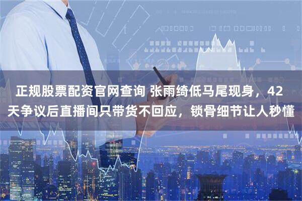 正规股票配资官网查询 张雨绮低马尾现身，42 天争议后直播间只带货不回应，锁骨细节让人秒懂