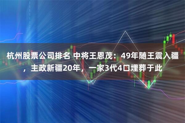 杭州股票公司排名 中将王恩茂：49年随王震入疆，主政新疆20年，一家3代4口埋葬于此