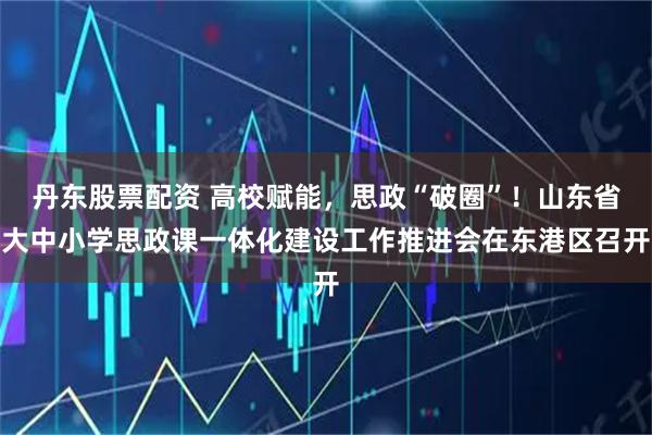 丹东股票配资 高校赋能，思政“破圈”！山东省大中小学思政课一体化建设工作推进会在东港区召开