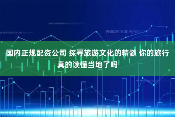 国内正规配资公司 探寻旅游文化的精髓 你的旅行真的读懂当地了吗