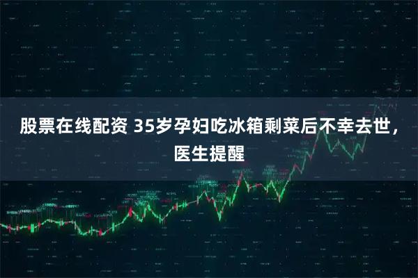 股票在线配资 35岁孕妇吃冰箱剩菜后不幸去世，医生提醒