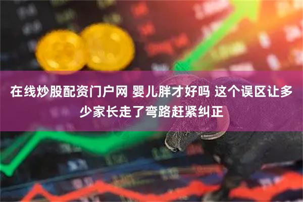在线炒股配资门户网 婴儿胖才好吗 这个误区让多少家长走了弯路赶紧纠正