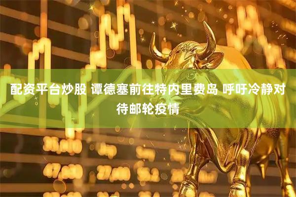 配资平台炒股 谭德塞前往特内里费岛 呼吁冷静对待邮轮疫情